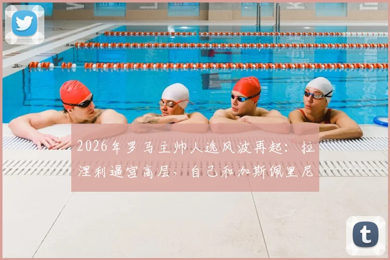 2026年罗马主帅人选风波再起：拉涅利逼宫高层，自己和加斯佩里尼只能留一个，意媒曝最新内幕