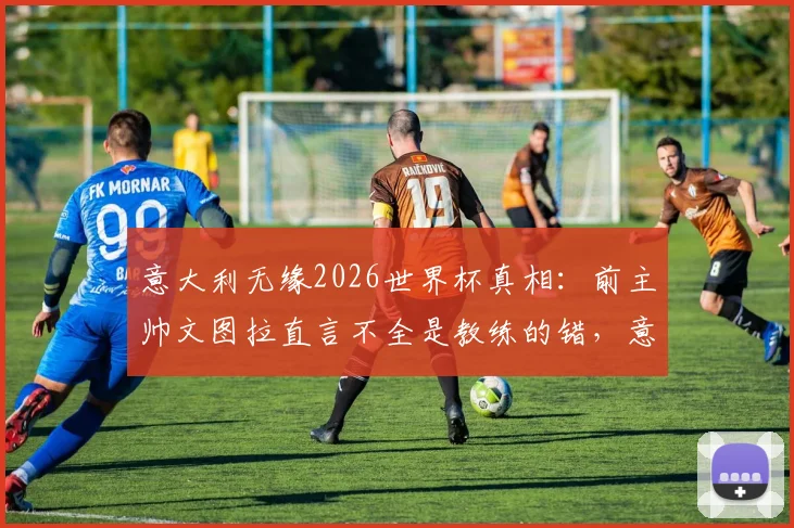 意大利无缘2026世界杯真相：前主帅文图拉直言不全是教练的错，意大利足球问题根源何在？