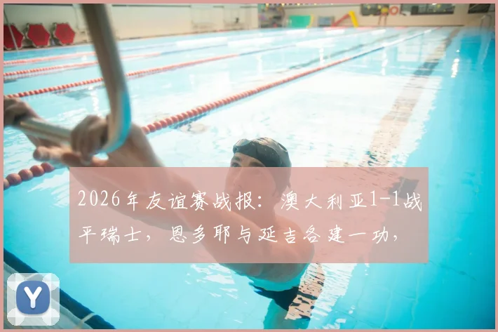 2026年友谊赛战报:澳大利亚1-1战平瑞士,恩多耶与延吉各建一功,两队战术解析