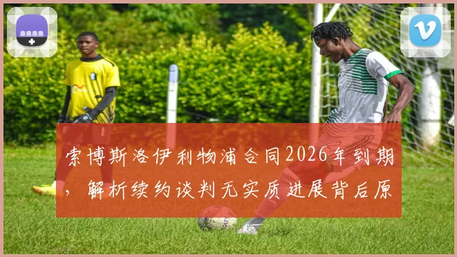 索博斯洛伊利物浦合同2026年到期,解析续约谈判无实质进展背后原因及其战术地位