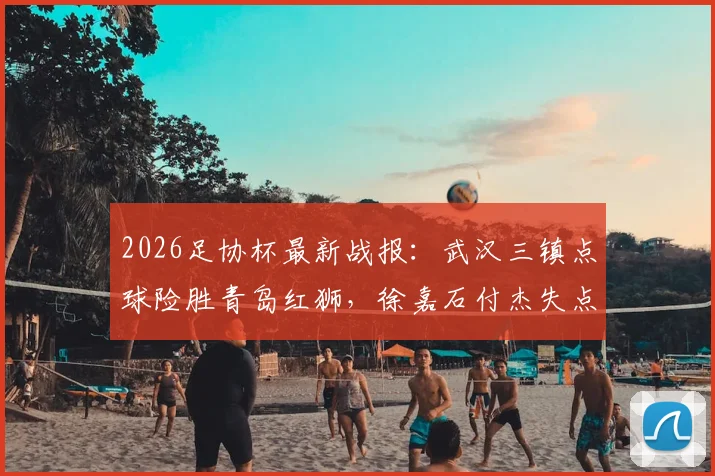 2026足协杯最新战报：武汉三镇点球险胜青岛红狮，徐嘉石付杰失点全过程回顾