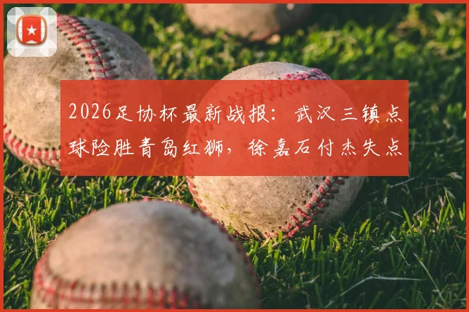 2026足协杯最新战报:武汉三镇点球险胜青岛红狮,徐嘉石付杰失点全过程回顾