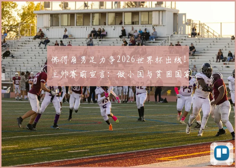 佛得角男足力争2026世界杯出线!主帅赛前宣言:做小国与贫困国家榜样,揭秘非洲黑马晋级之路