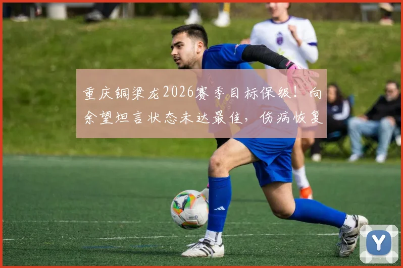 重庆铜梁龙2026赛季目标保级！向余望坦言状态未达最佳，伤病恢复与球队前景深度解读