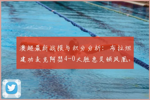 澳超最新战报与积分分析:布拉坦建功麦克阿瑟4-0大胜惠灵顿凤凰,附2026赛季技术统计与比赛集锦回顾