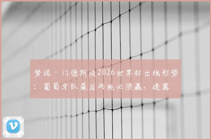 努诺·门德斯谈2026世界杯出线形势：葡萄牙队最后两轮必须赢，透露队内积极氛围是关键