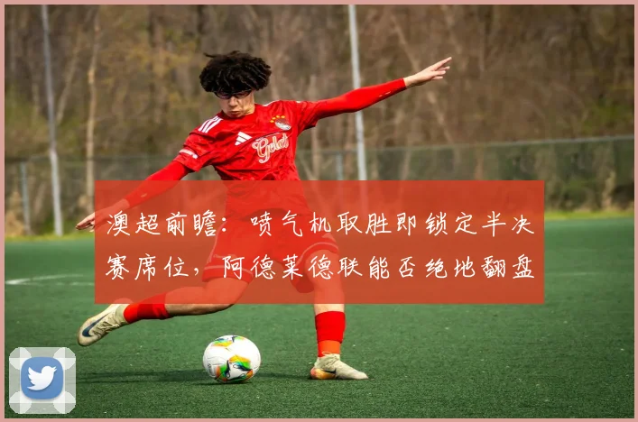 澳超前瞻:喷气机取胜即锁定半决赛席位,阿德莱德联能否绝地翻盘?