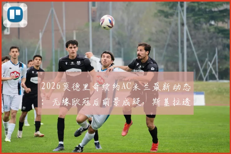 2026莫德里奇续约AC米兰最新动态:无缘欧冠后前景成疑,斯基拉透露谈判陷僵局