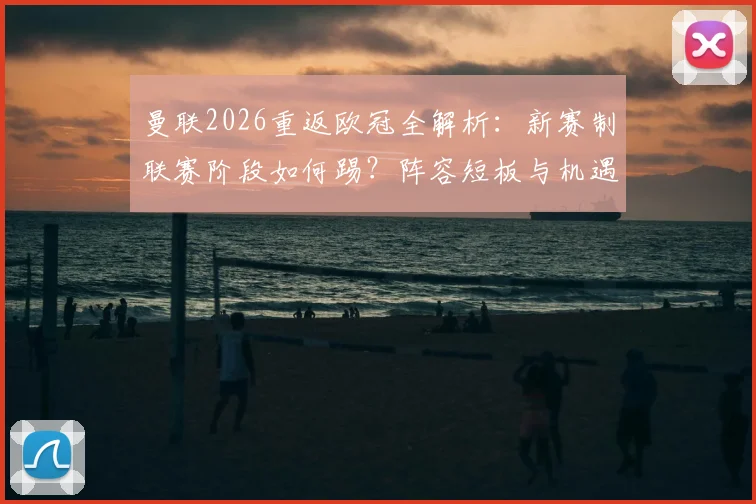 曼联2026重返欧冠全解析:新赛制联赛阶段如何踢?阵容短板与机遇深度探讨