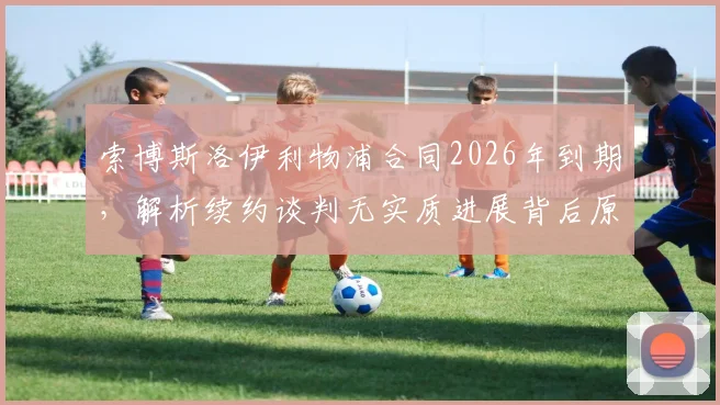 索博斯洛伊利物浦合同2026年到期，解析续约谈判无实质进展背后原因及其战术地位