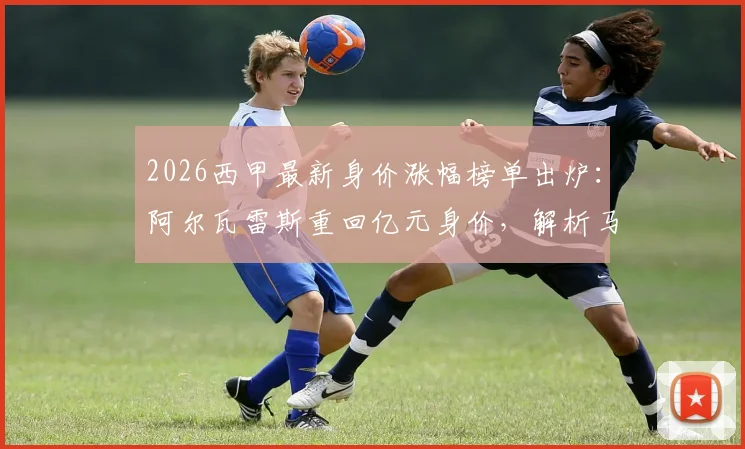 2026西甲最新身价涨幅榜单出炉：阿尔瓦雷斯重回亿元身价，解析马丁内斯、鲁杰里等球星身价飙升原因与评估标准