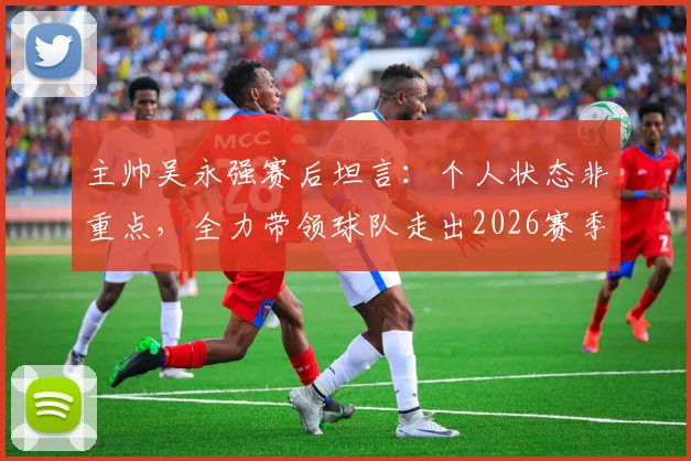 主帅吴永强赛后坦言：个人状态非重点，全力带领球队走出2026赛季六轮不胜困局是首要目标