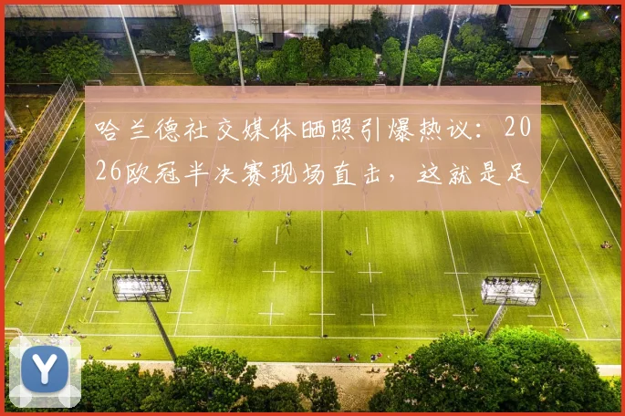 哈兰德社交媒体晒照引爆热议：2026欧冠半决赛现场直击，这就是足球的魅力