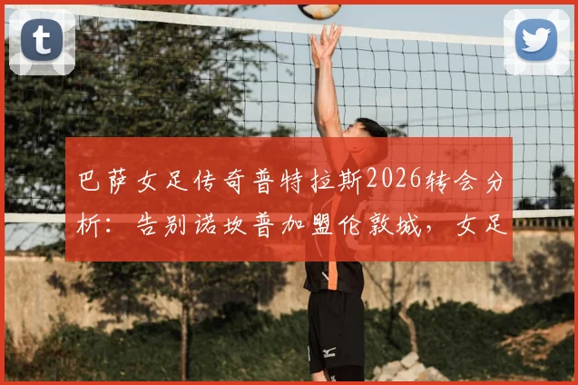 巴萨女足传奇普特拉斯2026转会分析：告别诺坎普加盟伦敦城，女足转会市场格局如何变化？