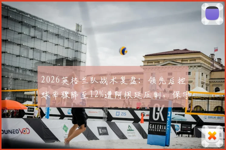 2026英格兰队战术复盘：领先后控球率骤降至12%遭阿根廷压制，保守策略利弊深度分析