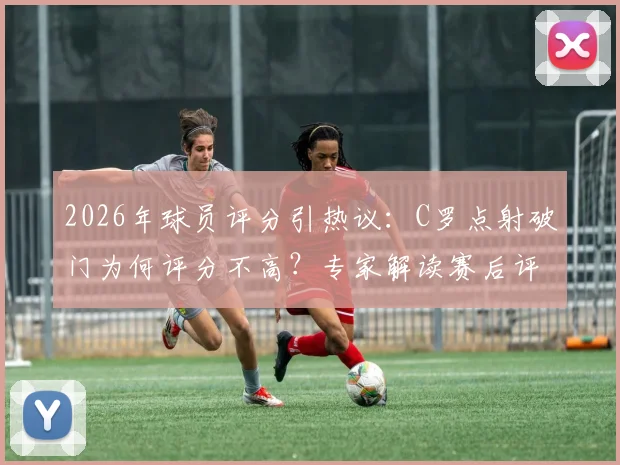 2026年球员评分引热议：C罗点射破门为何评分不高？专家解读赛后评分标准与球员真实表现