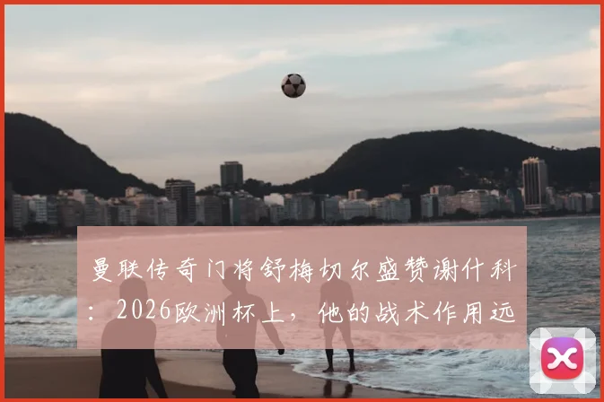 曼联传奇门将舒梅切尔盛赞谢什科：2026欧洲杯上，他的战术作用远超镜头所见
