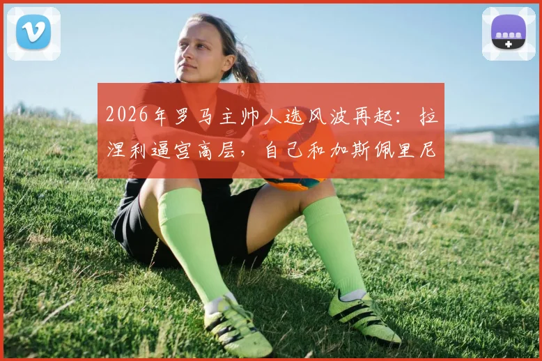 2026年罗马主帅人选风波再起:拉涅利逼宫高层,自己和加斯佩里尼只能留一个,意媒曝最新内幕