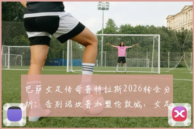 巴萨女足传奇普特拉斯2026转会分析:告别诺坎普加盟伦敦城,女足转会市场格局如何变化?