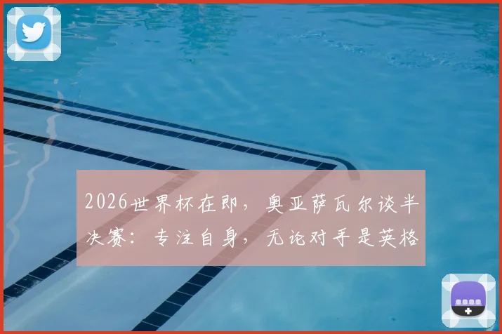 2026世界杯在即，奥亚萨瓦尔谈半决赛：专注自身，无论对手是英格兰或阿根廷都全力争胜