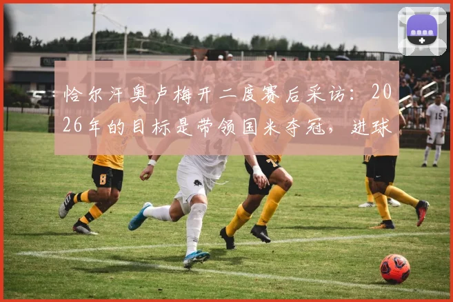恰尔汗奥卢梅开二度赛后采访:2026年的目标是带领国米夺冠,进球虽有运气更需实力