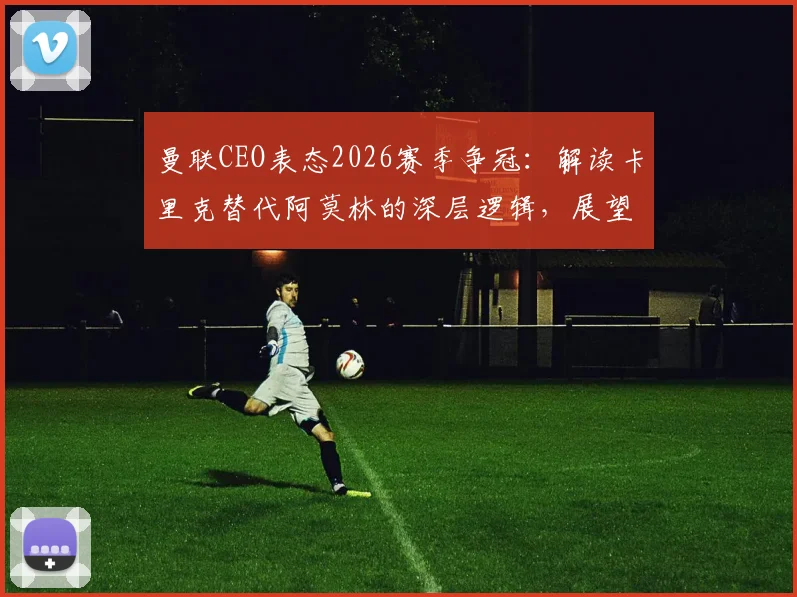曼联CEO表态2026赛季争冠:解读卡里克替代阿莫林的深层逻辑,展望红魔复兴之路