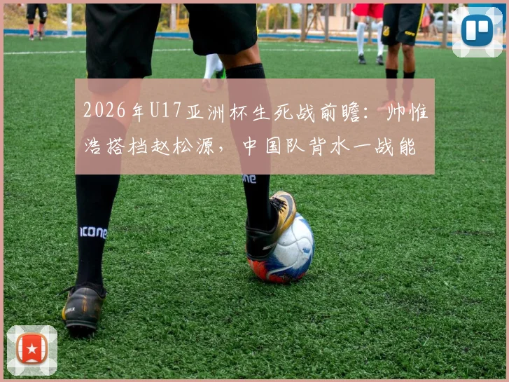 2026年U17亚洲杯生死战前瞻：帅惟浩搭档赵松源，中国队背水一战能否掀翻日本？