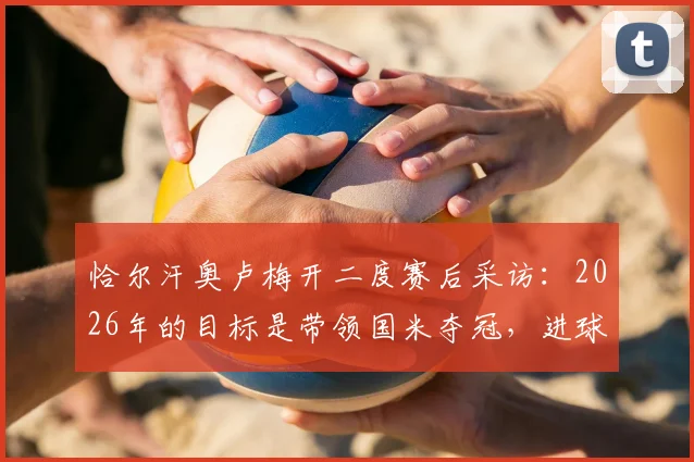 恰尔汗奥卢梅开二度赛后采访：2026年的目标是带领国米夺冠，进球虽有运气更需实力