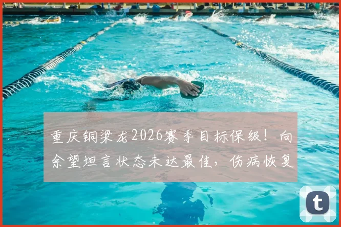 重庆铜梁龙2026赛季目标保级！向余望坦言状态未达最佳，伤病恢复与球队前景深度解读