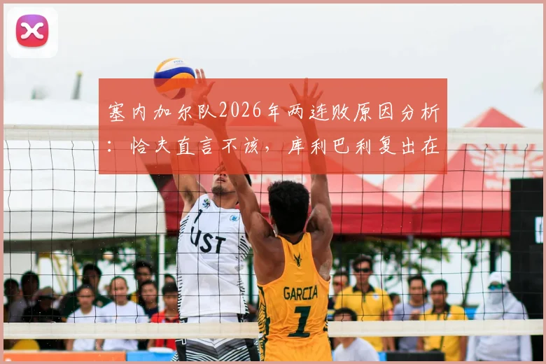 塞内加尔队2026年两连败原因分析:恰夫直言不该,库利巴利复出在即,非洲冠军如何调整状态?