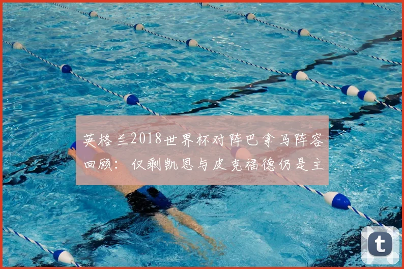 英格兰2018世界杯对阵巴拿马阵容回顾：仅剩凯恩与皮克福德仍是主力，盘点其他球员如今去向
