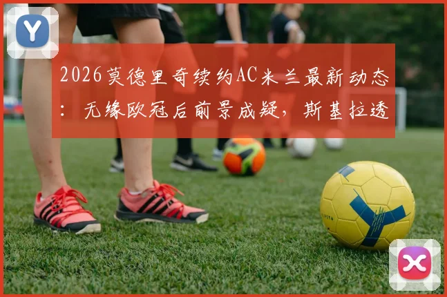 2026莫德里奇续约AC米兰最新动态：无缘欧冠后前景成疑，斯基拉透露谈判陷僵局