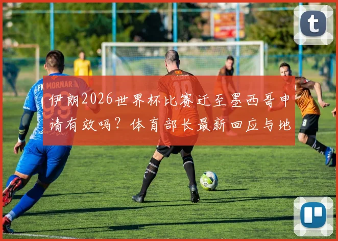 伊朗2026世界杯比赛迁至墨西哥申请有效吗？体育部长最新回应与地点变更解析，附国际足联态度前瞻