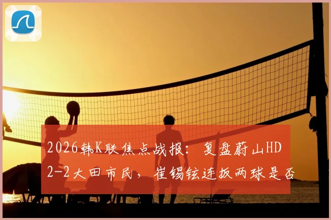 2026韩K联焦点战报:复盘蔚山HD 2-2大田市民,崔锡铉连扳两球是否折射球队防守顽疾?