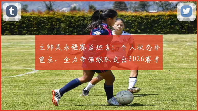 主帅吴永强赛后坦言：个人状态非重点，全力带领球队走出2026赛季六轮不胜困局是首要目标