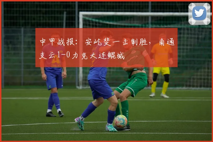 中甲战报：安屹斐一击制胜，南通支云1-0力克大连鲲城