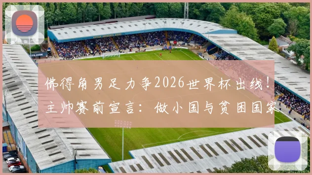 佛得角男足力争2026世界杯出线！主帅赛前宣言：做小国与贫困国家榜样，揭秘非洲黑马晋级之路