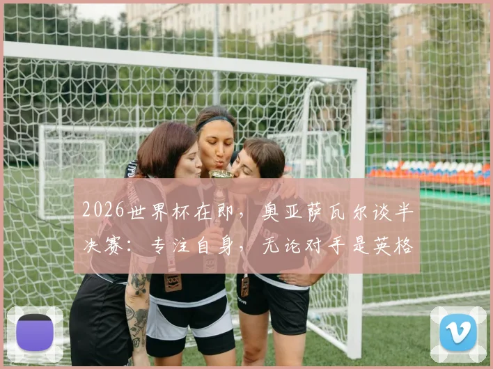2026世界杯在即，奥亚萨瓦尔谈半决赛：专注自身，无论对手是英格兰或阿根廷都全力争胜