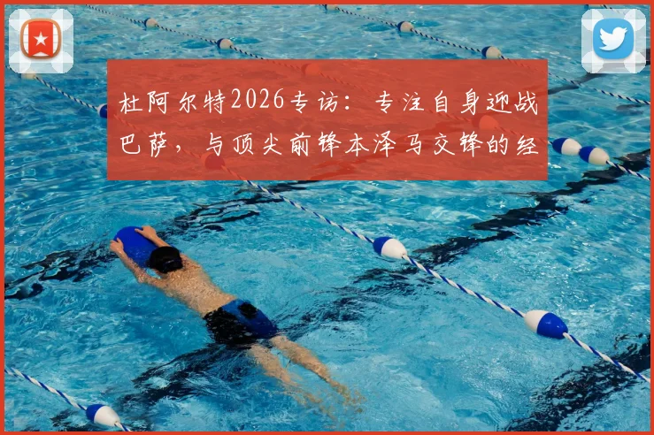 杜阿尔特2026专访：专注自身迎战巴萨，与顶尖前锋本泽马交锋的经验之谈
