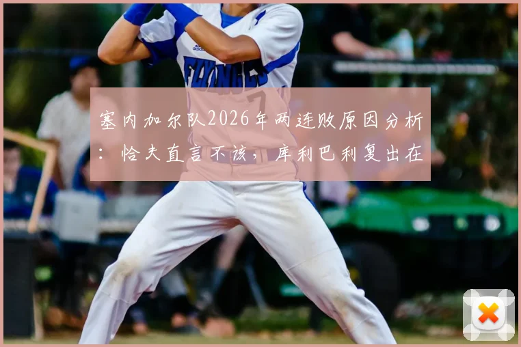 塞内加尔队2026年两连败原因分析：恰夫直言不该，库利巴利复出在即，非洲冠军如何调整状态？
