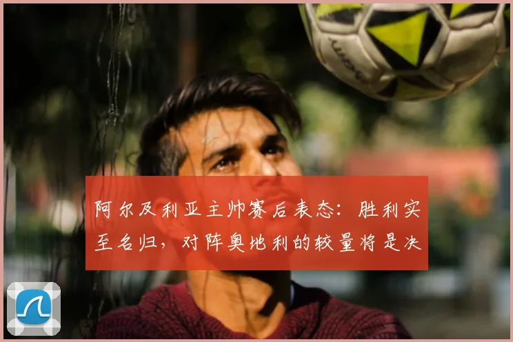 阿尔及利亚主帅赛后表态：胜利实至名归，对阵奥地利的较量将是决定性战役，2026世界杯征程面临关键节点