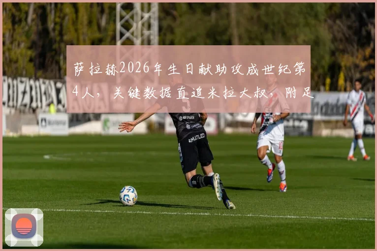 萨拉赫2026年生日献助攻成世纪第4人,关键数据直追米拉大叔,附足球明星生日比赛高光时刻盘点