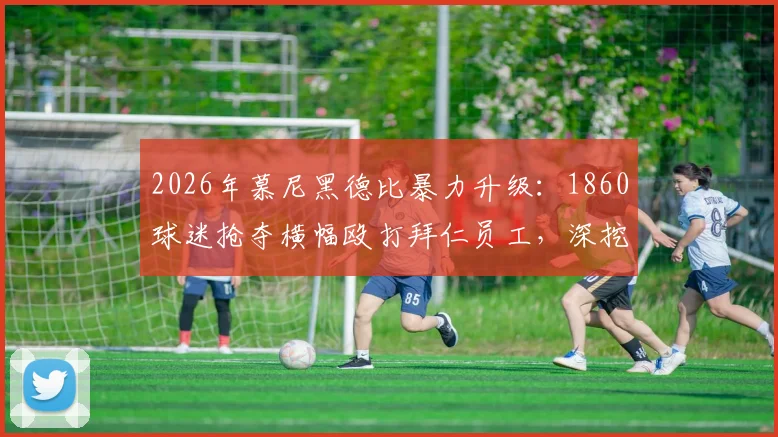 2026年慕尼黑德比暴力升级:1860球迷抢夺横幅殴打拜仁员工,深挖两队百年恩怨与安联球场归属问题