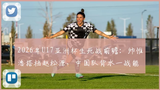 2026年U17亚洲杯生死战前瞻：帅惟浩搭档赵松源，中国队背水一战能否掀翻日本？