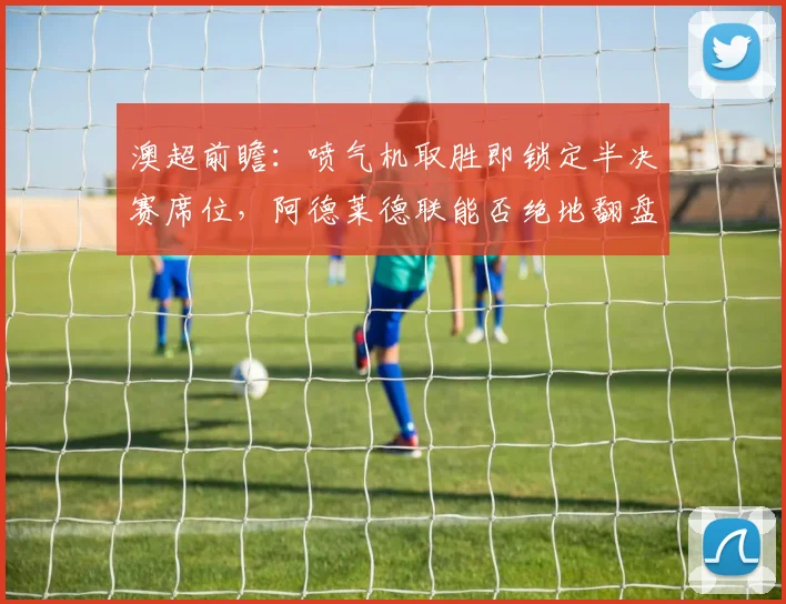 澳超前瞻：喷气机取胜即锁定半决赛席位，阿德莱德联能否绝地翻盘？
