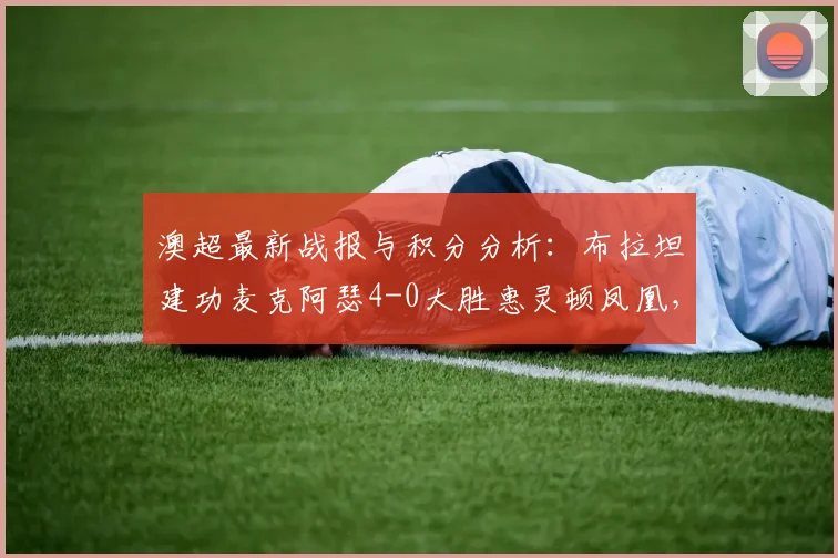 澳超最新战报与积分分析：布拉坦建功麦克阿瑟4-0大胜惠灵顿凤凰，附2026赛季技术统计与比赛集锦回顾